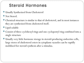 Steroid Hormones
Usually Synthesized from Cholesterol
Not Stored.
Chemical structure is similar to that of cholesterol, and in most instances
they are synthesized from cholesterol itself.
Lipid soluble
Consist of three cyclohexyl rings and one cyclopentyl ring combined into a
single structure
Usually very little hormone storage in steroid-producing endocrine cells,
large stores of cholesterol esters in cytoplasm vacuoles can be rapidly
mobilized for steroid synthesis after a stimulus.
 
