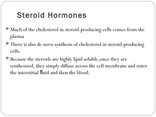 Steroid Hormones
Much of the cholesterol in steroid-producing cells comes from the
plasma
There is also de novo synthesis of cholesterol in steroid-producing
cells.
Because the steroids are highly lipid soluble,once they are
synthesized, they simply diffuse across the cell membrane and enter
the interstitial uid and then the blood.ﬂ
 
