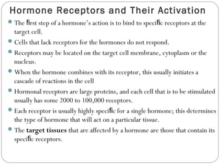 Hormone Receptors and Their Activation
The rst step of a hormone’s action is to bind to speci c receptors at theﬁ ﬁ
target cell.
Cells that lack receptors for the hormones do not respond.
Receptors may be located on the target cell membrane, cytoplasm or the
nucleus.
When the hormone combines with its receptor, this usually initiates a
cascade of reactions in the cell
Hormonal receptors are large proteins, and each cell that is to be stimulated
usually has some 2000 to 100,000 receptors.
Each receptor is usually highly speci c for a single hormone; this determinesﬁ
the type of hormone that will act on a particular tissue.
The target tissues that are affected by a hormone are those that contain its
speci c receptors.ﬁ
 