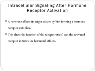 Intracellular Signaling After Hormone
Receptor Activation
A hormone affects its target tissues by rst forming a hormone-ﬁ
receptor complex.
This alters the function of the receptor itself, and the activated
receptor initiates the hormonal effects.
 