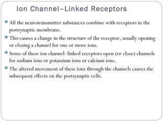 Ion Channel–Linked Receptors
All the neurotransmitter substances combine with receptors in the
postsynaptic membrane.
This causes a change in the structure of the receptor, usually opening
or closing a channel for one or more ions.
Some of these ion channel–linked receptors open (or close) channels
for sodium ions or potassium ions or calcium ions.
The altered movement of these ions through the channels causes the
subsequent effects on the postsynaptic cells.
 