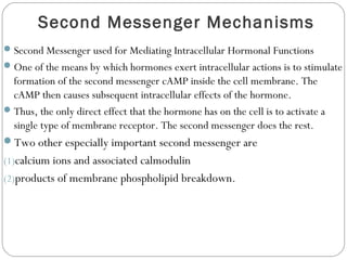 Second Messenger Mechanisms
Second Messenger used for Mediating Intracellular Hormonal Functions
One of the means by which hormones exert intracellular actions is to stimulate
formation of the second messenger cAMP inside the cell membrane. The
cAMP then causes subsequent intracellular effects of the hormone.
Thus, the only direct effect that the hormone has on the cell is to activate a
single type of membrane receptor. The second messenger does the rest.
Two other especially important second messenger are
(1)calcium ions and associated calmodulin
(2)products of membrane phospholipid breakdown.
 