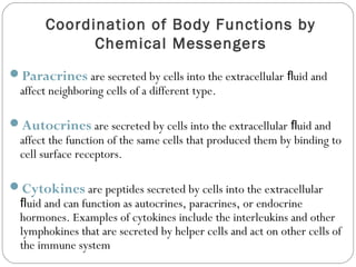 Coordination of Body Functions by
Chemical Messengers
Paracrines are secreted by cells into the extracellular uid andﬂ
affect neighboring cells of a different type.
Autocrines are secreted by cells into the extracellular uid andﬂ
affect the function of the same cells that produced them by binding to
cell surface receptors.
Cytokines are peptides secreted by cells into the extracellular
uid and can function as autocrines, paracrines, or endocrineﬂ
hormones. Examples of cytokines include the interleukins and other
lymphokines that are secreted by helper cells and act on other cells of
the immune system
 