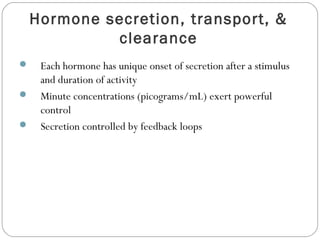 Hormone secretion, transport, &
clearance
 Each hormone has unique onset of secretion after a stimulus
and duration of activity
 Minute concentrations (picograms/mL) exert powerful
control
 Secretion controlled by feedback loops
 