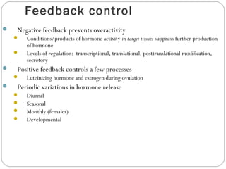 Feedback control
 Negative feedback prevents overactivity
 Conditions/products of hormone activity in target tissues suppress further production
of hormone
 Levels of regulation: transcriptional, translational, posttranslational modification,
secretory
 Positive feedback controls a few processes
 Luteinizing hormone and estrogen during ovulation
 Periodic variations in hormone release
 Diurnal
 Seasonal
 Monthly (females)
 Developmental
 