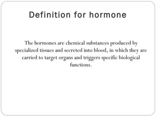Definition for hormone
The hormones are chemical substances produced by
specialized tissues and secreted into blood, in which they are
carried to target organs and triggers specific biological
functions.
 