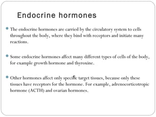 Endocrine hormones
The endocrine hormones are carried by the circulatory system to cells
throughout the body, where they bind with receptors and initiate many
reactions.
Some endocrine hormones affect many different types of cells of the body,
for example growth hormone and thyroxine.
Other hormones affect only speci c target tissues, because only theseﬁ
tissues have receptors for the hormone. For example, adrenocorticotropic
hormone (ACTH) and ovarian hormones.
 