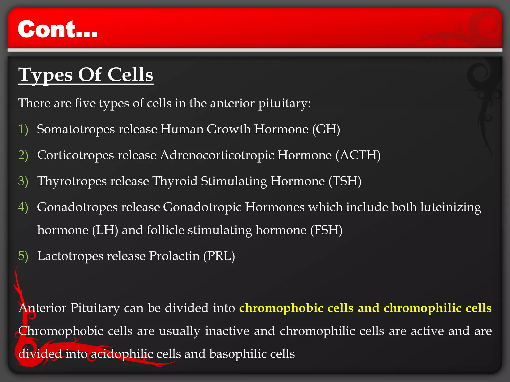 Cont…
Types Of Cells
There are five types of cells in the anterior pituitary:
1) Somatotropes release Human Growth Hormone (GH)
2) Corticotropes release Adrenocorticotropic Hormone (ACTH)
3) Thyrotropes release Thyroid Stimulating Hormone (TSH)
4) Gonadotropes release Gonadotropic Hormones which include both luteinizing
hormone (LH) and follicle stimulating hormone (FSH)
5) Lactotropes release Prolactin (PRL)
Anterior Pituitary can be divided into chromophobic cells and chromophilic cells
Chromophobic cells are usually inactive and chromophilic cells are active and are
divided into acidophilic cells and basophilic cells
 