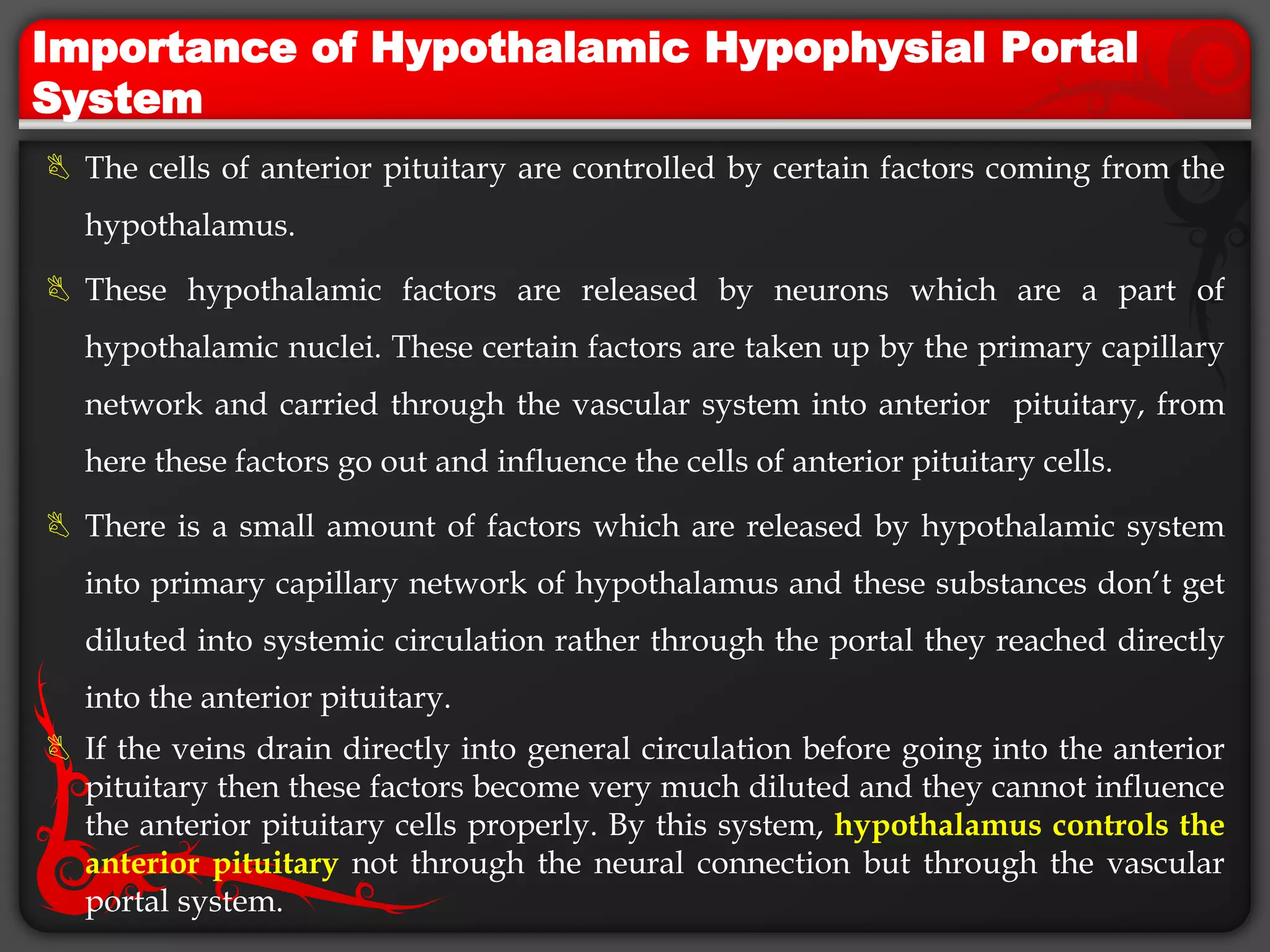 Importance of Hypothalamic Hypophysial Portal
System
 The cells of anterior pituitary are controlled by certain factors coming from the
hypothalamus.
 These hypothalamic factors are released by neurons which are a part of
hypothalamic nuclei. These certain factors are taken up by the primary capillary
network and carried through the vascular system into anterior pituitary, from
here these factors go out and influence the cells of anterior pituitary cells.
 There is a small amount of factors which are released by hypothalamic system
into primary capillary network of hypothalamus and these substances don’t get
diluted into systemic circulation rather through the portal they reached directly
into the anterior pituitary.
 If the veins drain directly into general circulation before going into the anterior
pituitary then these factors become very much diluted and they cannot influence
the anterior pituitary cells properly. By this system, hypothalamus controls the
anterior pituitary not through the neural connection but through the vascular
portal system.
 