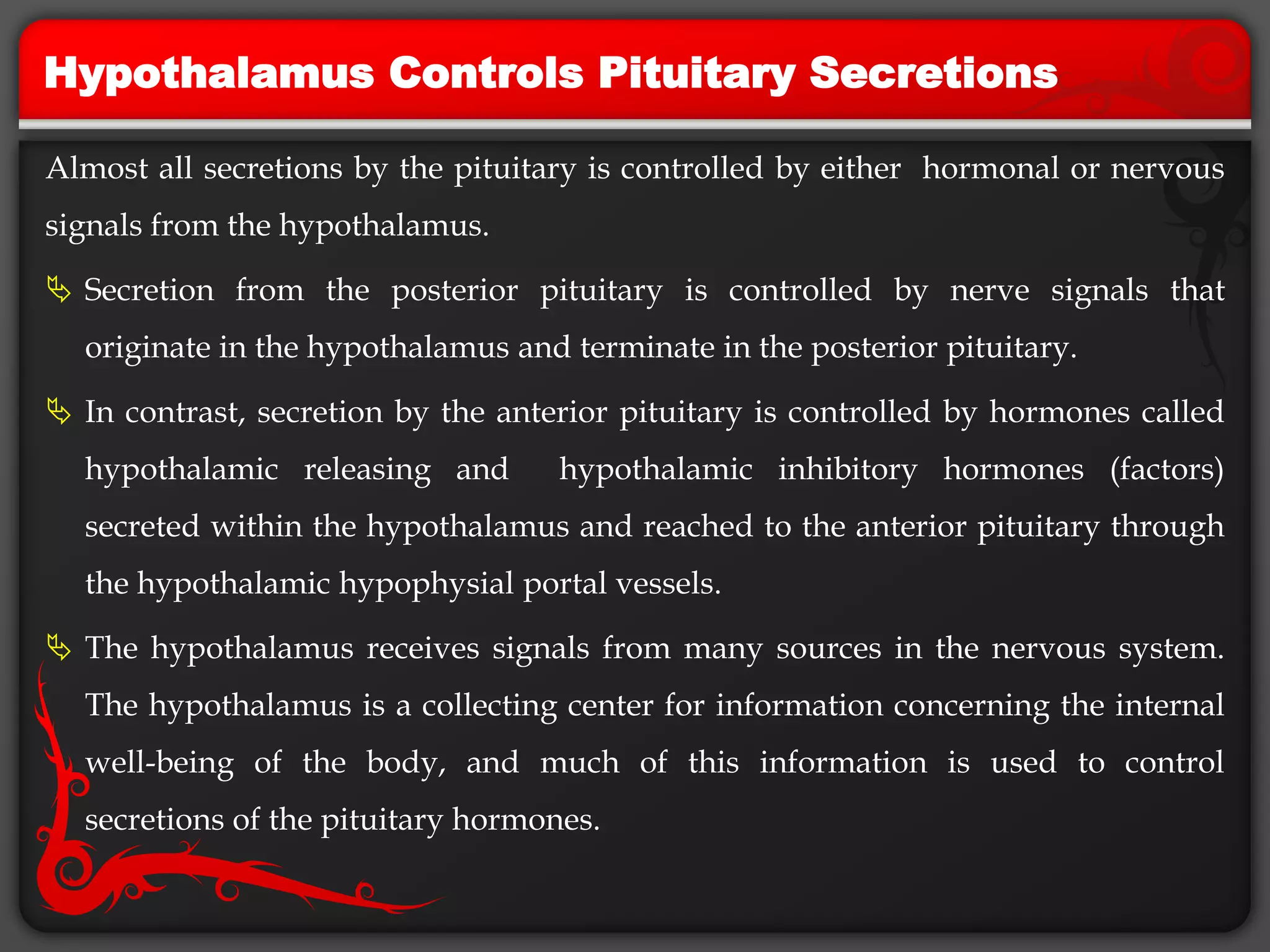 Hypothalamus Controls Pituitary Secretions
Almost all secretions by the pituitary is controlled by either hormonal or nervous
signals from the hypothalamus.
 Secretion from the posterior pituitary is controlled by nerve signals that
originate in the hypothalamus and terminate in the posterior pituitary.
 In contrast, secretion by the anterior pituitary is controlled by hormones called
hypothalamic releasing and hypothalamic inhibitory hormones (factors)
secreted within the hypothalamus and reached to the anterior pituitary through
the hypothalamic hypophysial portal vessels.
 The hypothalamus receives signals from many sources in the nervous system.
The hypothalamus is a collecting center for information concerning the internal
well-being of the body, and much of this information is used to control
secretions of the pituitary hormones.
 