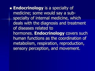  Endocrinology is a specialty of
medicine; some would say a sub-
specialty of internal medicine, which
deals with the diagnosis and treatment
of diseases related to
hormones. Endocrinology covers such
human functions as the coordination of
metabolism, respiration, reproduction,
sensory perception, and movement.
 