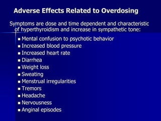 Adverse Effects Related to Overdosing
Symptoms are dose and time dependent and characteristic
of hyperthyroidism and increase in sympathetic tone:
 Mental confusion to psychotic behavior
 Increased blood pressure
 Increased heart rate
 Diarrhea
 Weight loss
 Sweating
 Menstrual irregularities
 Tremors
 Headache
 Nervousness
 Anginal episodes
 