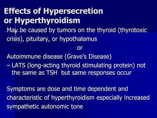 Effects of Hypersecretion
or Hyperthyroidism
May be caused by tumors on the thyroid (thyrotoxic
crisis), pituitary, or hypothalamus
or
Autoimmune disease (Grave’s Disease)
– LATS (long-acting thyroid stimulating protein) not
the same as TSH but same responses occur
Symptoms are dose and time dependent and
characteristic of hyperthyroidism especially increased
sympathetic autonomic tone
 