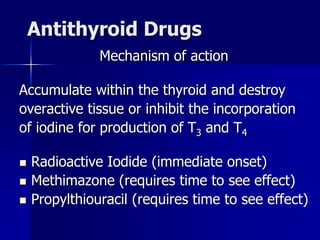 Antithyroid Drugs
Mechanism of action
Accumulate within the thyroid and destroy
overactive tissue or inhibit the incorporation
of iodine for production of T3 and T4
 Radioactive Iodide (immediate onset)
 Methimazone (requires time to see effect)
 Propylthiouracil (requires time to see effect)
 