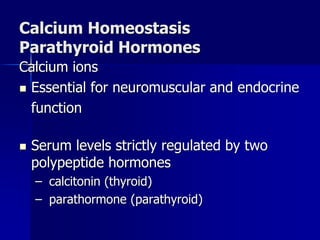 Calcium Homeostasis
Parathyroid Hormones
Calcium ions
 Essential for neuromuscular and endocrine
function
 Serum levels strictly regulated by two
polypeptide hormones
– calcitonin (thyroid)
– parathormone (parathyroid)
 