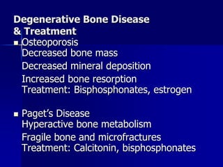 Degenerative Bone Disease
& Treatment
 Osteoporosis
Decreased bone mass
Decreased mineral deposition
Increased bone resorption
Treatment: Bisphosphonates, estrogen
 Paget’s Disease
Hyperactive bone metabolism
Fragile bone and microfractures
Treatment: Calcitonin, bisphosphonates
 