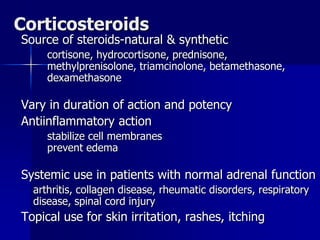 Corticosteroids
Source of steroids-natural & synthetic
cortisone, hydrocortisone, prednisone,
methylprenisolone, triamcinolone, betamethasone,
dexamethasone
Vary in duration of action and potency
Antiinflammatory action
stabilize cell membranes
prevent edema
Systemic use in patients with normal adrenal function
arthritis, collagen disease, rheumatic disorders, respiratory
disease, spinal cord injury
Topical use for skin irritation, rashes, itching
 