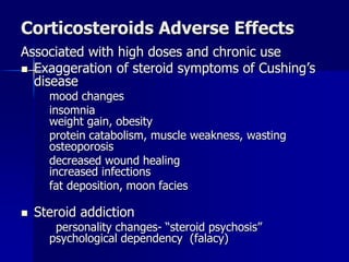 Corticosteroids Adverse Effects
Associated with high doses and chronic use
 Exaggeration of steroid symptoms of Cushing’s
disease
mood changes
insomnia
weight gain, obesity
protein catabolism, muscle weakness, wasting
osteoporosis
decreased wound healing
increased infections
fat deposition, moon facies
 Steroid addiction
personality changes- “steroid psychosis”
psychological dependency (falacy)
 