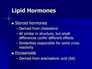 Lipid Hormones
 Steroid hormones
– Derived from cholesterol
– All similar in structure, but small
differences confer different effects
– Similarities responsible for some cross
reactivity
 Eicosanoids
– Derived from arachadonic acid (fat)
 
