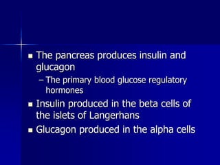  The pancreas produces insulin and
glucagon
– The primary blood glucose regulatory
hormones
 Insulin produced in the beta cells of
the islets of Langerhans
 Glucagon produced in the alpha cells
 