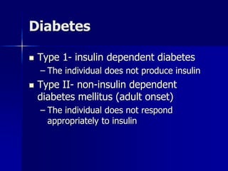 Diabetes
 Type 1- insulin dependent diabetes
– The individual does not produce insulin
 Type II- non-insulin dependent
diabetes mellitus (adult onset)
– The individual does not respond
appropriately to insulin
 