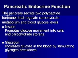 Pancreatic Endocrine Function
The pancreas secrets two polypeptide
hormones that regulate carbohydrate
metabolism and blood glucose levels
 Insulin
Promotes glucose movement into cells
and carbohydrate storage
 Glucagon
Increases glucose in the blood by stimulating
glycogen breakdown
 