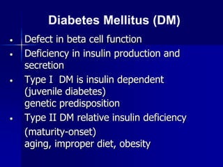 • Defect in beta cell function
• Deficiency in insulin production and
secretion
• Type I DM is insulin dependent
(juvenile diabetes)
genetic predisposition
• Type II DM relative insulin deficiency
(maturity-onset)
aging, improper diet, obesity
Diabetes Mellitus (DM)
 