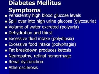 Diabetes Mellitus
Symptoms
 Persistently high blood glucose levels
 Spill over into high urine glucose (glycosuria)
 Volume of water excreted (polyuria)
 Dehydration and thirst
 Excessive fluid intake (polydipsia)
 Excessive food intake (polyphagia)
 Fat breakdown produces ketosis
 Neuropathy, retinal hemorrhage
 Renal dysfunction
 Atherosclerosis
 