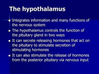 The hypothalamus
 Integrates information and many functions of
the nervous system
 The hypothalamus controls the function of
the pituitary gland in two ways
 It can secrete releasing hormones that act on
the pituitary to stimulate secretion of
stimulating hormones
 It can also stimulate the release of hormones
from the posterior pituitary via nervous input
 