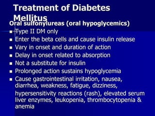 Treatment of Diabetes
Mellitus
Oral sulfonylureas (oral hypoglycemics)
 Type II DM only
 Enter the beta cells and cause insulin release
 Vary in onset and duration of action
 Delay in onset related to absorption
 Not a substitute for insulin
 Prolonged action sustains hypoglycemia
 Cause gastrointestinal irritation, nausea,
diarrhea, weakness, fatigue, dizziness,
hypersensitivity reactions (rash), elevated serum
liver enzymes, leukopenia, thrombocytopenia &
anemia
 