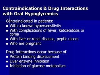 Contraindications & Drug Interactions
with Oral Hypoglycemics
Contraindicated in patients:
 With a known hypersensitivity
 With complications of fever, ketoacidosis or
coma
 With liver or renal disease, peptic ulcers
 Who are pregnant
Drug Interactions occur because of
 Protein binding displacement
 Liver enzyme inhibition
 Inhibition of glucose metabolism
 