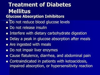 Treatment of Diabetes
Mellitus
Glucose Absorption Inhibitors
 Do not reduce blood glucose levels
 Do not release insulin
 Interfere with dietary carbohydrate digestion
 Delay a peak in glucose absorption after meals
 Are ingested with meals
 Do not impair liver enzymes
 Cause flatulence, diarrhea, and abdominal pain
 Contraindicated in patients with ketoacidosis,
impaired absorption, or hypersensitivity reaction
 