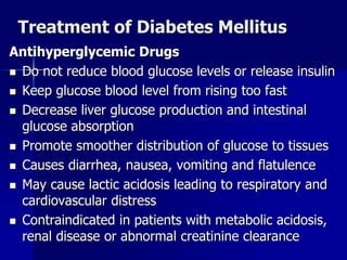 Treatment of Diabetes Mellitus
Antihyperglycemic Drugs
 Do not reduce blood glucose levels or release insulin
 Keep glucose blood level from rising too fast
 Decrease liver glucose production and intestinal
glucose absorption
 Promote smoother distribution of glucose to tissues
 Causes diarrhea, nausea, vomiting and flatulence
 May cause lactic acidosis leading to respiratory and
cardiovascular distress
 Contraindicated in patients with metabolic acidosis,
renal disease or abnormal creatinine clearance
 