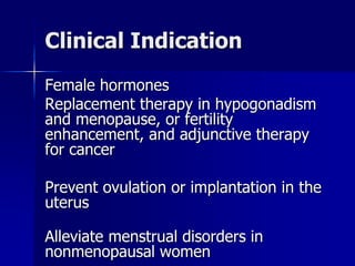 Clinical Indication
Female hormones
Replacement therapy in hypogonadism
and menopause, or fertility
enhancement, and adjunctive therapy
for cancer
Prevent ovulation or implantation in the
uterus
Alleviate menstrual disorders in
nonmenopausal women
 
