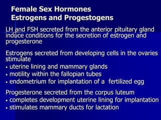 Female Sex Hormones
Estrogens and Progestogens
LH and FSH secreted from the anterior pituitary gland
induce conditions for the secretion of estrogen and
progesterone
Estrogens secreted from developing cells in the ovaries
stimulate
• uterine lining and mammary glands
• motility within the fallopian tubes
• endometrium for implantation of a fertilized egg
Progesterone secreted from the corpus luteum
• completes development uterine lining for implantation
• stimulates mammary ducts for lactation
 