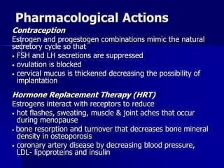 Pharmacological Actions
Contraception
Estrogen and progestogen combinations mimic the natural
secretory cycle so that
• FSH and LH secretions are suppressed
• ovulation is blocked
• cervical mucus is thickened decreasing the possibility of
implantation
Hormone Replacement Therapy (HRT)
Estrogens interact with receptors to reduce
• hot flashes, sweating, muscle & joint aches that occur
during menopause
• bone resorption and turnover that decreases bone mineral
density in osteoporosis
• coronary artery disease by decreasing blood pressure,
LDL- lipoproteins and insulin
 