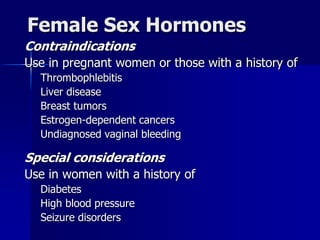 Female Sex Hormones
Contraindications
Use in pregnant women or those with a history of
Thrombophlebitis
Liver disease
Breast tumors
Estrogen-dependent cancers
Undiagnosed vaginal bleeding
Special considerations
Use in women with a history of
Diabetes
High blood pressure
Seizure disorders
 