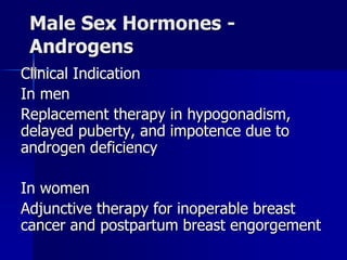 Male Sex Hormones -
Androgens
Clinical Indication
In men
Replacement therapy in hypogonadism,
delayed puberty, and impotence due to
androgen deficiency
In women
Adjunctive therapy for inoperable breast
cancer and postpartum breast engorgement
 