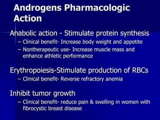 Androgens Pharmacologic
Action
Anabolic action - Stimulate protein synthesis
– Clinical benefit- Increase body weight and appetite
– Nontherapeutic use- Increase muscle mass and
enhance athletic performance
Erythropoiesis-Stimulate production of RBCs
– Clinical benefit- Reverse refractory anemia
Inhibit tumor growth
– Clinical benefit- reduce pain & swelling in women with
fibrocystic breast disease
 
