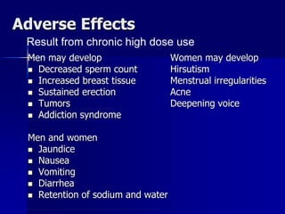Adverse Effects
Men may develop Women may develop
 Decreased sperm count Hirsutism
 Increased breast tissue Menstrual irregularities
 Sustained erection Acne
 Tumors Deepening voice
 Addiction syndrome
Men and women
 Jaundice
 Nausea
 Vomiting
 Diarrhea
 Retention of sodium and water
Result from chronic high dose use
 