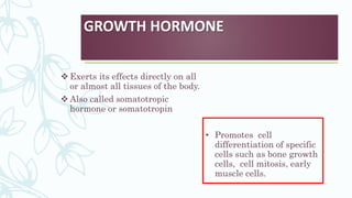 GROWTH HORMONE
 Exerts its effects directly on all
or almost all tissues of the body.
 Also called somatotropic
hormone or somatotropin
• Promotes cell
differentiation of specific
cells such as bone growth
cells, cell mitosis, early
muscle cells.
 