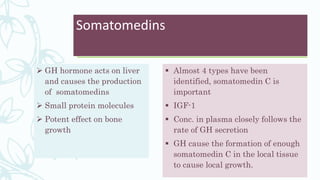 Somatomedins
 GH hormone acts on liver
and causes the production
of somatomedins
 Small protein molecules
 Potent effect on bone
growth
 Almost 4 types have been
identified, somatomedin C is
important
 IGF-1
 Conc. in plasma closely follows the
rate of GH secretion
 GH cause the formation of enough
somatomedin C in the local tissue
to cause local growth.
 
