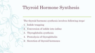Thyroid Hormone Synthesis
The thyroid hormone synthesis involves following steps:
1. Iodide trapping
2. Conversion of iodide into iodine
3. Thyroglobulin synthesis
4. Proteolysis of thyroglobulin
5. Secretion of thyroid hormones
 