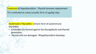 Treatment of Hypothyroidism : Thyroid hormone replacement
T4 is instituted at a dose (usually 10 to 15 µg/kg/ day)
Hashimoto’s Thyroiditis - chronic form of autoimmune
thyroiditis
• antibodies are formed against the thyroglobulin and thyroid
peroxidase.
• thyroid cells are damaged -hypothyroidism develops.
 