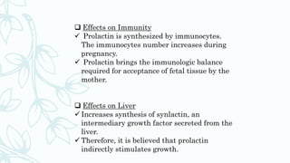  Effects on Immunity
 Prolactin is synthesized by immunocytes.
The immunocytes number increases during
pregnancy.
 Prolactin brings the immunologic balance
required for acceptance of fetal tissue by the
mother.
 Effects on Liver
 Increases synthesis of synlactin, an
intermediary growth factor secreted from the
liver.
 Therefore, it is believed that prolactin
indirectly stimulates growth.
 