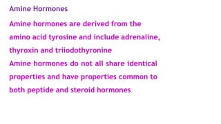 Amine Hormones
Amine hormones are derived from the
amino acid tyrosine and include adrenaline,
thyroxin and triiodothyronine
Amine hormones do not all share identical
properties and have properties common to
both peptide and steroid hormones
 