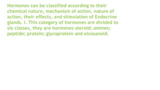 Hormones can be classified according to their
chemical nature, mechanism of action, nature of
action, their effects, and stimulation of Endocrine
glands. i. This category of hormones are divided to
six classes, they are hormones steroid; amines;
peptide; protein; glycoprotein and eicosanoid.
 