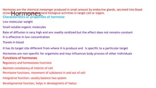Hormones:
Hormones are the chemical messenger produced in small amount by endocrine glands, secreted into blood
stream to control metabolism and biological activities in target cell or organs.
Characteristics or properties of hormone
Low molecular weight
Small soluble organic molecules
Rate of diffusion is very high and are readily oxidized but the effect does not remains constant
It is effective in low concentration
Travels in blood
It has its target site different from where it is produce and is specific to a particular target
Hormones are non-specific for organisms and may influences body process of other individuals
Functions of hormones
Regulatory and homeostasis functions
Maintain consistency of interior of cell
Permissive functions; movement of substance in and out of cell
Integrative function; usually balance two system
Developmental function; helps in development of foetus
 