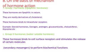 B.On the basis of mechanism
of hormone action
1. Group I hormone (lipophilic hormone):
These hormones are lipophilic in nature.
They are mostly derivatives of cholesterol.
These hormones binds to intracellular receptors
Example: Steroid hormones, Estrogen, androgen, glucocorticoids, cholcalciferol,
thyroxine etc
2. Group II hormones (water soluble hormone):
These hormones binds to cell surface receptors and stimulates the release
of certain molecules
(secondary messengers) to perform biochemical functions
 