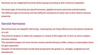 Hormones can be categorised into three distinct groups according to their chemical composition
The three types of hormones are steroid hormones, peptide hormones and amino acid derivatives
The different types of hormones will have different mechanisms of action due to their distinct chemical
properties
Steroid Hormones
Steroid hormones are lipophilic (fat-loving) – meaning they can freely diffuse across the plasma membrane
of a cell
They bind to receptors in either the cytoplasm or nucleus of the target cell, to form an active receptor-
hormone complex
This activated complex will move into the nucleus and bind directly to DNA, acting as a transcription factor
for gene expression
Examples of steroid hormones include those produced by the gonads (i.e. estrogen, progesterone and
testosterone)
 
